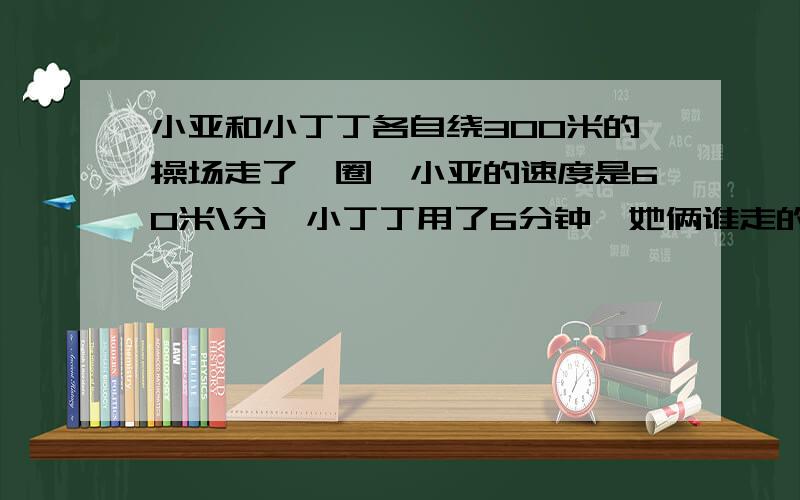 小亚和小丁丁各自绕300米的操场走了一圈,小亚的速度是60米\分,小丁丁用了6分钟,她俩谁走的快?为什么?