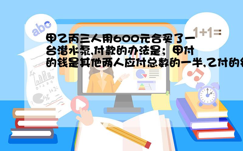 甲乙丙三人用600元合买了一台潜水泵,付款的办法是；甲付的钱是其他两人应付总数的一半,乙付的钱是其他两人的1/3,丙应付多少钱?