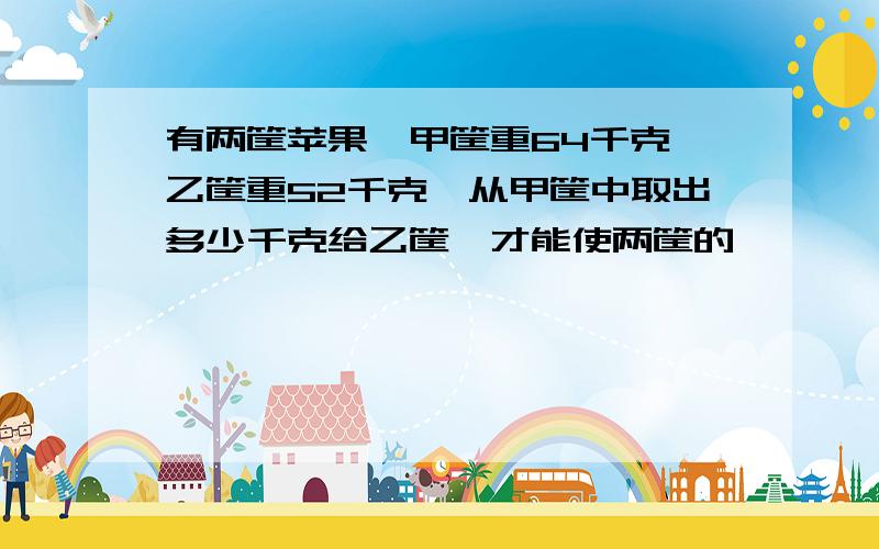 有两筐苹果,甲筐重64千克,乙筐重52千克,从甲筐中取出多少千克给乙筐,才能使两筐的