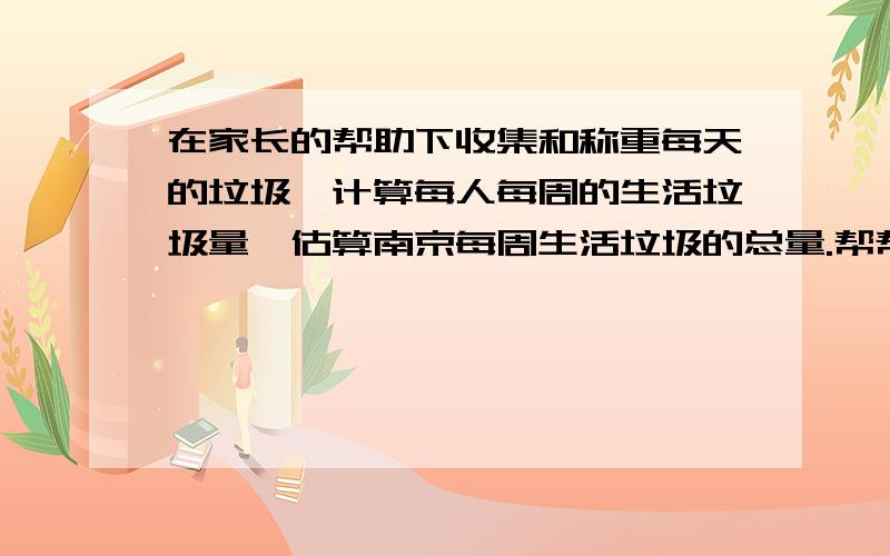 在家长的帮助下收集和称重每天的垃圾,计算每人每周的生活垃圾量,估算南京每周生活垃圾的总量.帮帮忙.感激不尽.*(∩_∩)*.