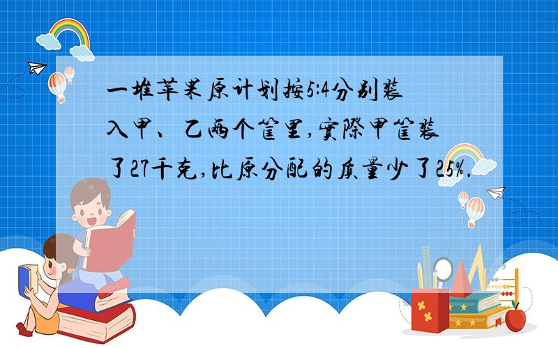 一堆苹果原计划按5:4分别装入甲、乙两个筐里,实际甲筐装了27千克,比原分配的质量少了25%.