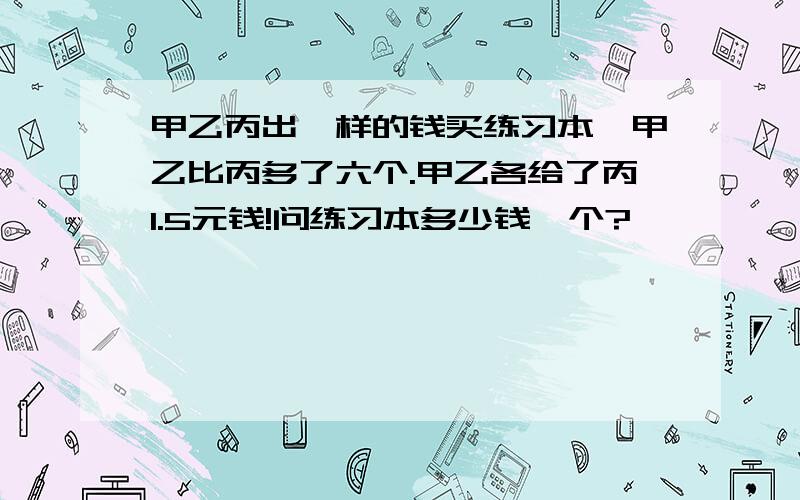 甲乙丙出一样的钱买练习本,甲乙比丙多了六个.甲乙各给了丙1.5元钱!问练习本多少钱一个?