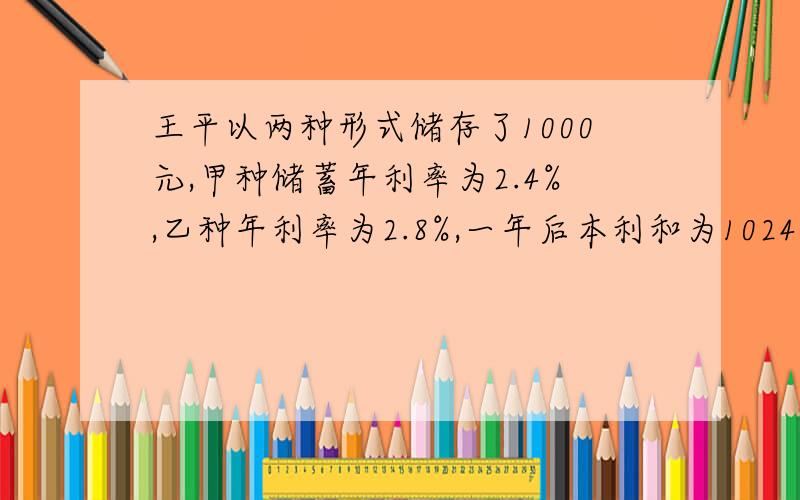 王平以两种形式储存了1000元,甲种储蓄年利率为2.4%,乙种年利率为2.8%,一年后本利和为1024.8元,问：王平的甲.乙两种储蓄分别为多少元?