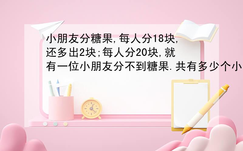 小朋友分糖果,每人分18块,还多出2块;每人分20块,就有一位小朋友分不到糖果.共有多少个小朋友?共有多少块糖果?