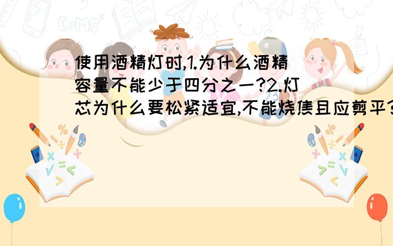 使用酒精灯时,1.为什么酒精容量不能少于四分之一?2.灯芯为什么要松紧适宜,不能烧焦且应剪平?3.为什么不能向正燃着的酒精内添加酒精?4.为什么不能用嘴吹灭酒精?