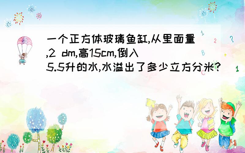 一个正方体玻璃鱼缸,从里面量,2 dm,高15cm,倒入5.5升的水,水溢出了多少立方分米?