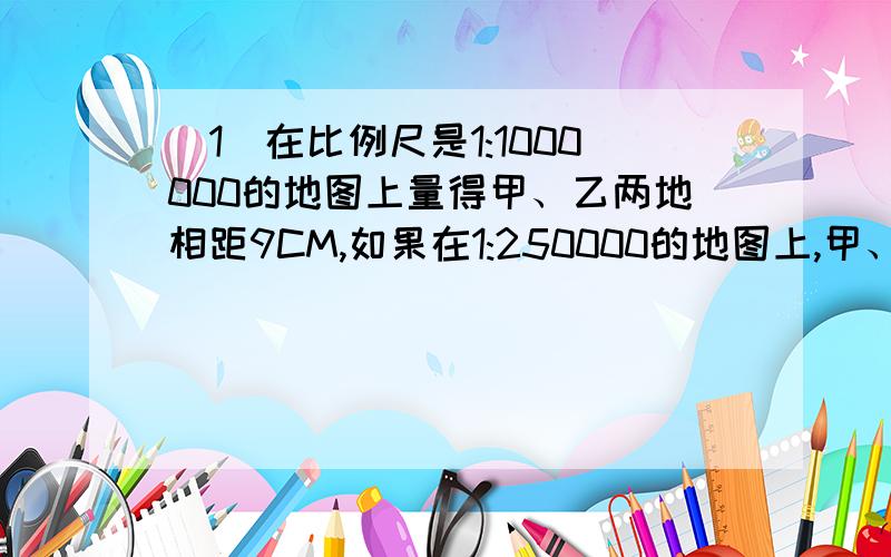 （1）在比例尺是1:1000000的地图上量得甲、乙两地相距9CM,如果在1:250000的地图上,甲、乙两地相距?（2）在一副比例尺是1:50000000的中国地图上,量得上海到北京的距离是21CM.如果在另一幅中国地