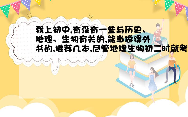 我上初中,有没有一些与历史、地理、生物有关的,能当做课外书的,推荐几本,尽管地理生物初二时就考过了