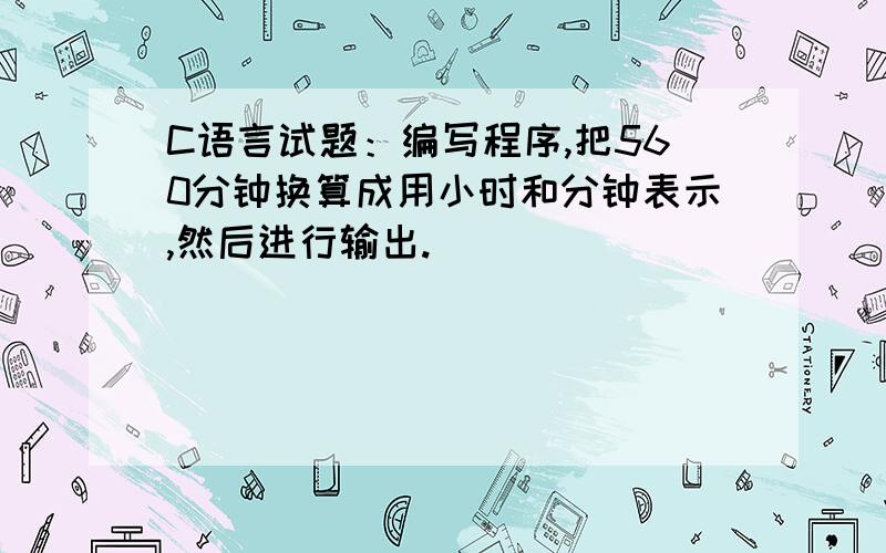 C语言试题：编写程序,把560分钟换算成用小时和分钟表示,然后进行输出.