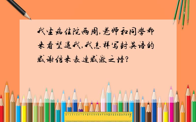 我生病住院两周,老师和同学都来看望过我,我怎样写封英语的感谢信来表达感激之情?