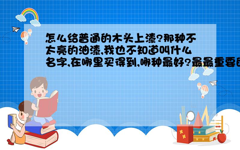 怎么给普通的木头上漆?那种不太亮的油漆,我也不知道叫什么名字,在哪里买得到,哪种最好?最最重要的是,怎么样才能给一个普通的木头桌子涂上油漆呢?小女子在这里谢谢各位的指教了先!