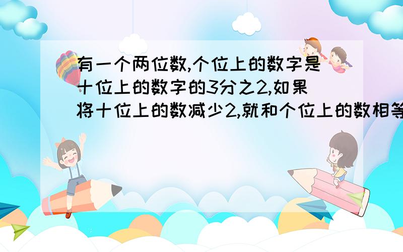 有一个两位数,个位上的数字是十位上的数字的3分之2,如果将十位上的数减少2,就和个位上的数相等,求两位数