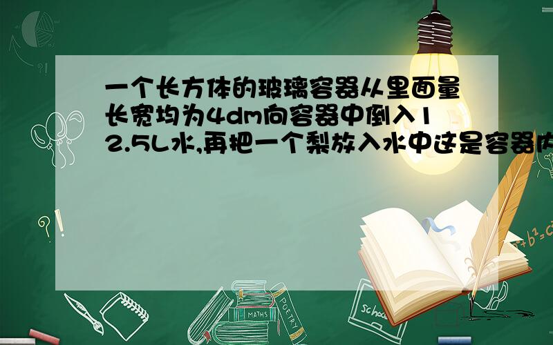 一个长方体的玻璃容器从里面量长宽均为4dm向容器中倒入12.5L水,再把一个梨放入水中这是容器内的水深为1.25dm求这个梨的体积是多少立方分米