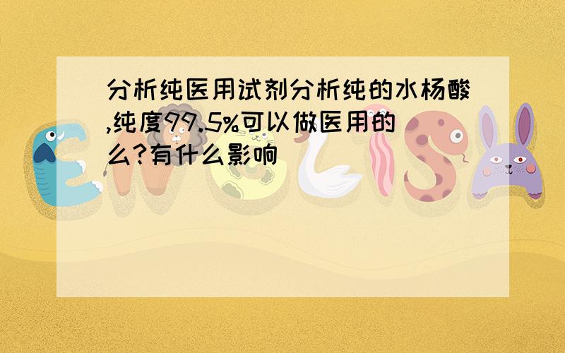 分析纯医用试剂分析纯的水杨酸,纯度99.5%可以做医用的么?有什么影响