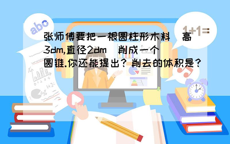 张师傅要把一根圆柱形木料（高3dm,直径2dm）削成一个圆锥.你还能提出？削去的体积是？