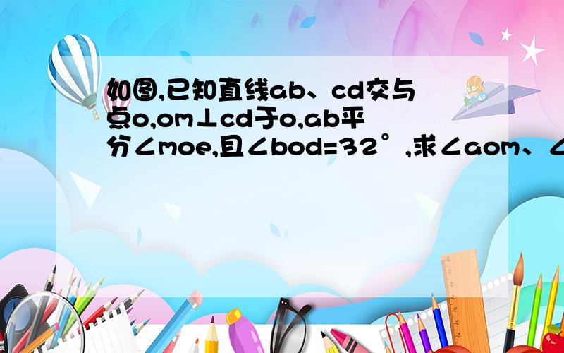 如图,已知直线ab、cd交与点o,om⊥cd于o,ab平分∠moe,且∠bod=32°,求∠aom、∠doe、∠moe的度数