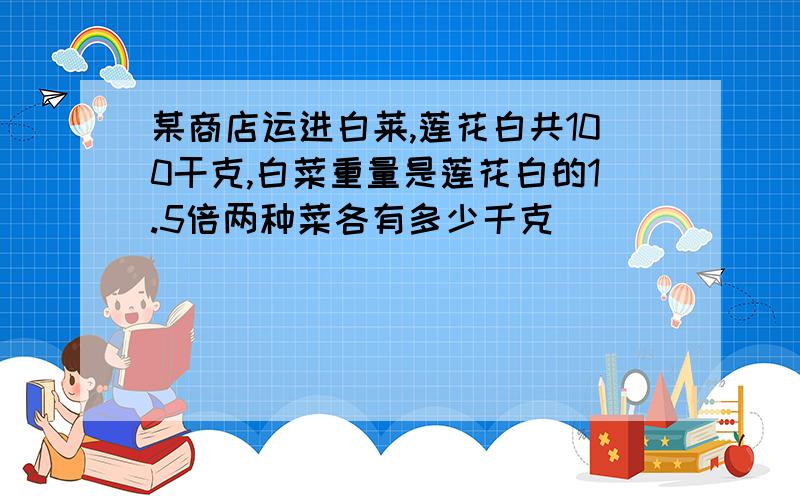 某商店运进白莱,莲花白共100干克,白菜重量是莲花白的1.5倍两种菜各有多少千克