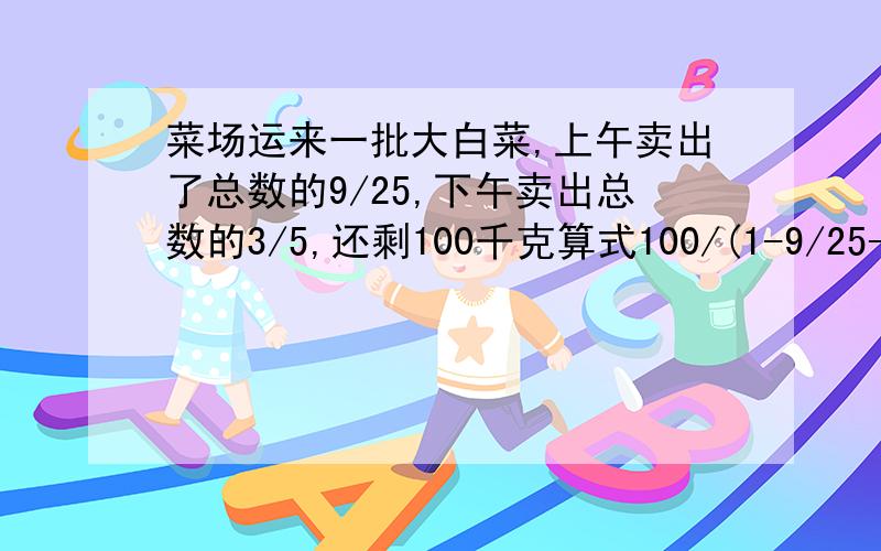 菜场运来一批大白菜,上午卖出了总数的9/25,下午卖出总数的3/5,还剩100千克算式100/(1-9/25-3/5)怎样提问还有100/（1-9/25-3/5)*9/25、100\(1-9/25-3/5)*3/5、100/(1-9/25-3/5)*(3/5-9/25)和100/(1-9/25-3/5)*(9/25+3/5）