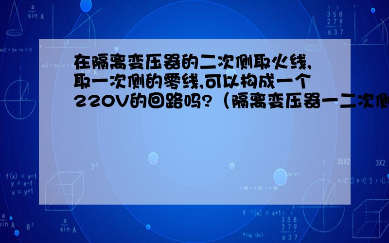 在隔离变压器的二次侧取火线,取一次侧的零线,可以构成一个220V的回路吗?（隔离变压器一二次侧都是380V隔离变压器的一二次都只有两个接线柱.如果构成回路,那么隔离变压器又有什么作用?