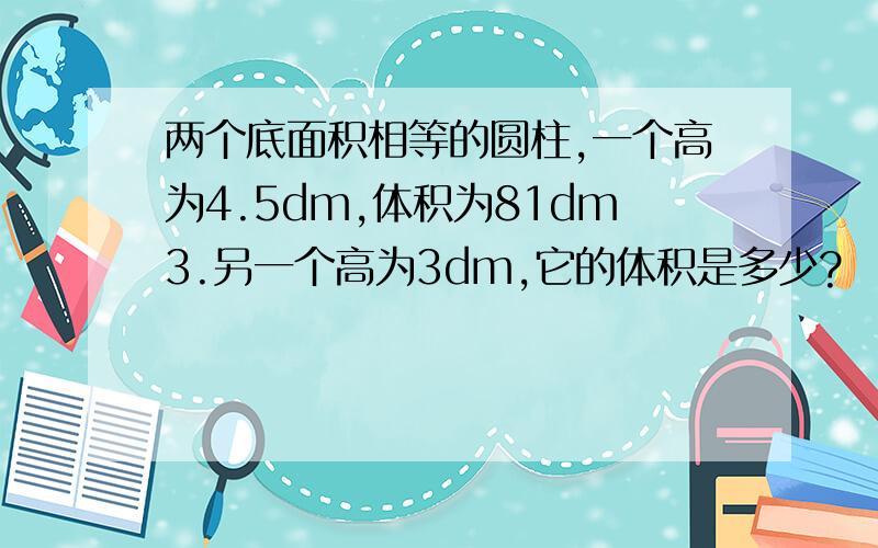 两个底面积相等的圆柱,一个高为4.5dm,体积为81dm3.另一个高为3dm,它的体积是多少?