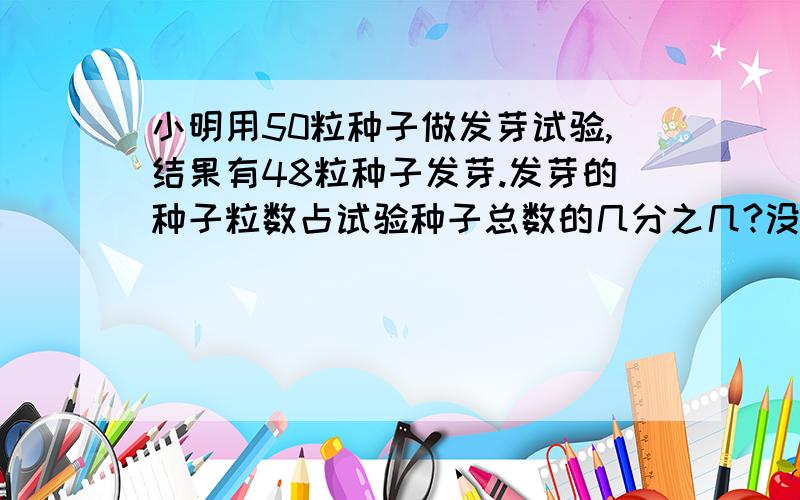 小明用50粒种子做发芽试验,结果有48粒种子发芽.发芽的种子粒数占试验种子总数的几分之几?没发芽的种子粒数占试验种子总数的几分之几?         算式列出来