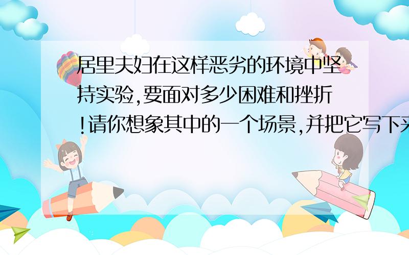 居里夫妇在这样恶劣的环境中坚持实验,要面对多少困难和挫折!请你想象其中的一个场景,并把它写下来.