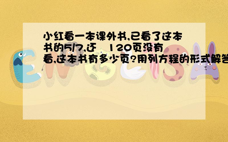 小红看一本课外书,已看了这本书的5/7,还剰120页没有看,这本书有多少页?用列方程的形式解答,