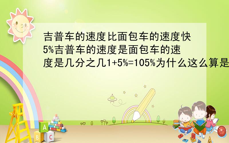 吉普车的速度比面包车的速度快5%吉普车的速度是面包车的速度是几分之几1+5%=105%为什么这么算是一道六年级的题