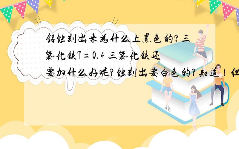 铝蚀刻出来为什么上黑色的?三氯化铁T=0.4 三氯化铁还要加什么好呢?蚀刻出要白色的?知道！但是用氢氧化钠会伤害油墨！不需要！用于刻字符的