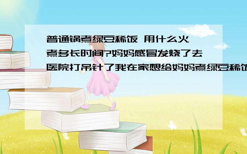 普通锅煮绿豆稀饭 用什么火 煮多长时间?妈妈感冒发烧了去医院打吊针了我在家想给妈妈煮绿豆稀饭 第一次做饭 不敢用高压锅1用大火还是 中火还是 小火?2煮多长时间为宜?3煮稀饭要放味精