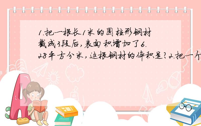 1.把一根长1米的圆柱形钢材截成3段后,表面积增加了6.28平方分米,这根钢材的体积是?2.把一个半径是5厘米的园平均分成若干份,剪开可以拼成一个近似的?拼成的图形的周长是多少厘米?3.一个圆