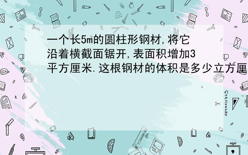 一个长5m的圆柱形钢材,将它沿着横截面锯开,表面积增加3平方厘米.这根钢材的体积是多少立方厘米?