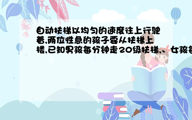 自动扶梯以均匀的速度往上行驶着,两位性急的孩子要从扶梯上楼,已知男孩每分钟走20级扶梯,、女孩每分钟走15级扶梯结果男孩用5分钟到达扶梯,女孩用了6分钟到达梯顶,请问扶梯共有多少级?