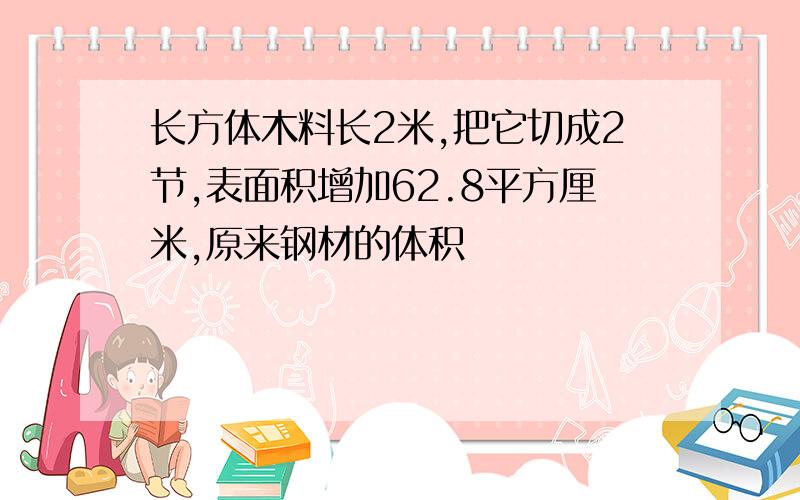 长方体木料长2米,把它切成2节,表面积增加62.8平方厘米,原来钢材的体积