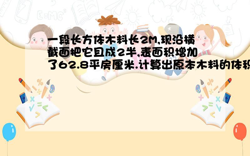 一段长方体木料长2M,现沿横截面把它且成2半,表面积增加了62.8平房厘米.计算出原本木料的体积.