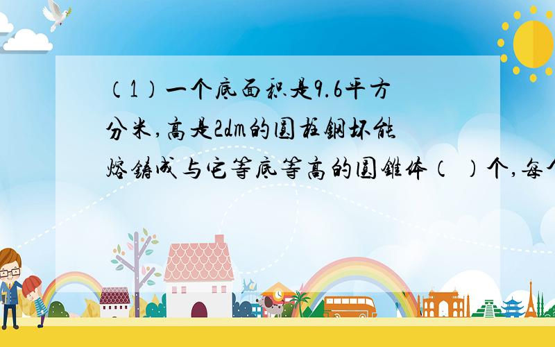 （1）一个底面积是9.6平方分米,高是2dm的圆柱钢坏能熔铸成与它等底等高的圆锥体（ ）个,每个圆锥体的体积是（ ）立方厘米.（2）圆锥的底面半径是2cm,体积是37.68立方厘米,高是（ ）cm