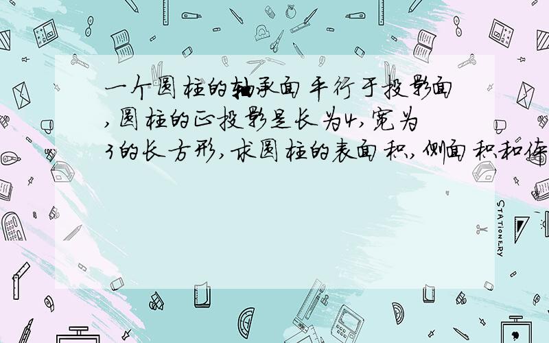 一个圆柱的轴承面平行于投影面,圆柱的正投影是长为4,宽为3的长方形,求圆柱的表面积,侧面积和体积