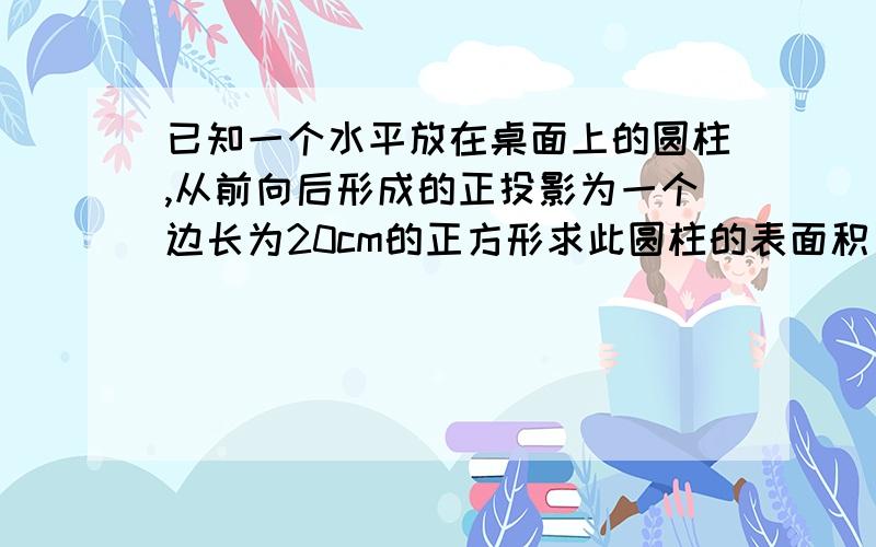 已知一个水平放在桌面上的圆柱,从前向后形成的正投影为一个边长为20cm的正方形求此圆柱的表面积