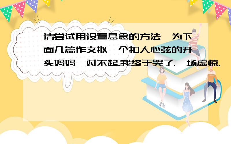 请尝试用设置悬念的方法,为下面几篇作文拟一个扣人心弦的开头妈妈,对不起.我终于哭了.一场虚惊.