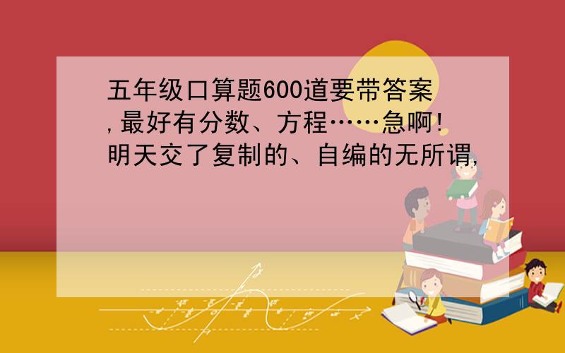 五年级口算题600道要带答案,最好有分数、方程……急啊!明天交了复制的、自编的无所谓,