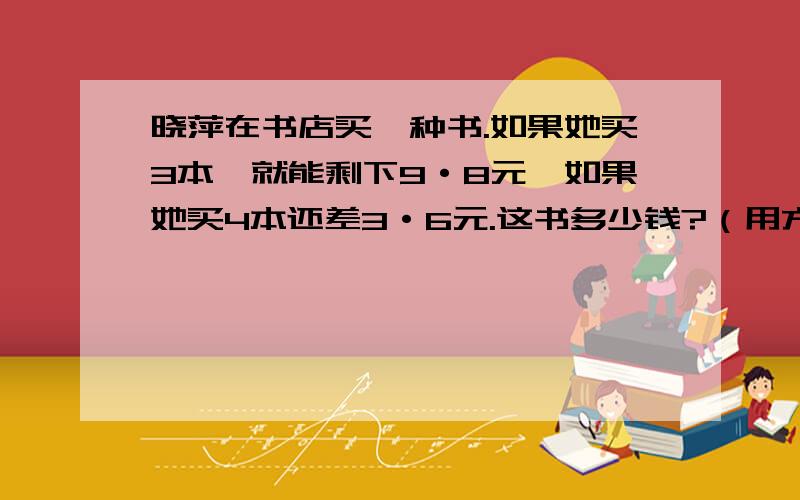 晓萍在书店买一种书.如果她买3本,就能剩下9·8元,如果她买4本还差3·6元.这书多少钱?（用方程解）