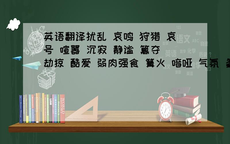 英语翻译扰乱 哀鸣 狩猎 哀号 喧嚣 沉寂 静谧 篡夺 劫掠 酷爱 弱肉强食 篝火 喑哑 气氛 螽斯 莴苣 啄 钳子 吮取 喙 盔甲 屠夫 唾液等等词语都要解析