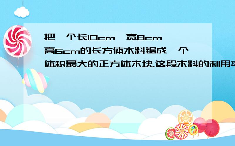 把一个长10cm,宽8cm、高6cm的长方体木料锯成一个体积最大的正方体木块.这段木料的利用率是多少?