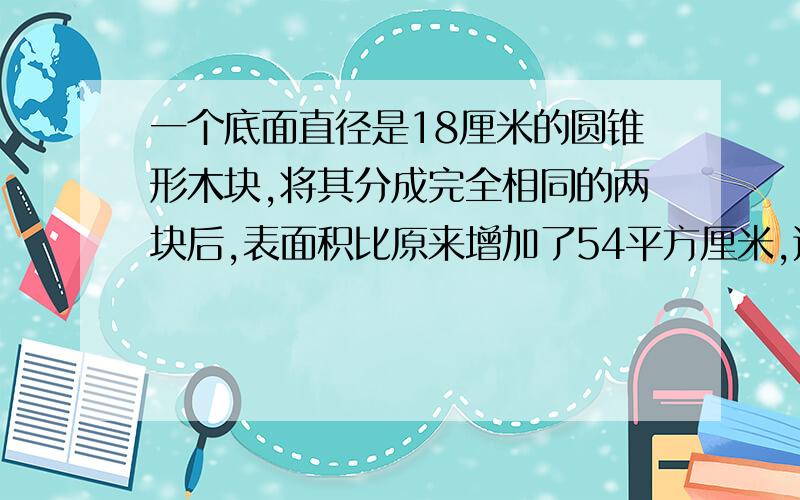 一个底面直径是18厘米的圆锥形木块,将其分成完全相同的两块后,表面积比原来增加了54平方厘米,这个圆锥的体积是多少立方厘米?