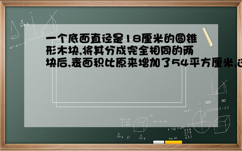 一个底面直径是18厘米的圆锥形木块,将其分成完全相同的两块后,表面积比原来增加了54平方厘米,这个圆锥的体积是多少立方厘米?希望大家回答时能解释一下每步算式的意思,