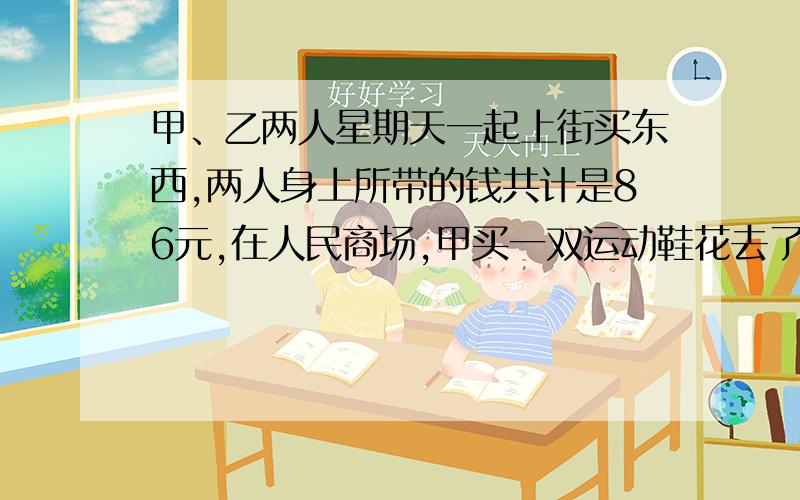 甲、乙两人星期天一起上街买东西,两人身上所带的钱共计是86元,在人民商场,甲买一双运动鞋花去了所带钱9分之4,乙买一件衬衫花去了人民币16元,这样两人身上所剩的钱正好一样多.甲原先带