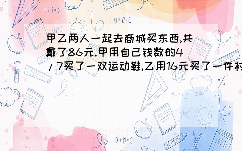 甲乙两人一起去商城买东西,共戴了86元.甲用自己钱数的4/7买了一双运动鞋,乙用16元买了一件衬衫,这时两所剩的钱数一样多.甲乙两人各带了多少元钱