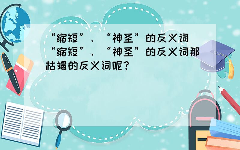 “缩短”、“神圣”的反义词 “缩短”、“神圣”的反义词那枯竭的反义词呢？