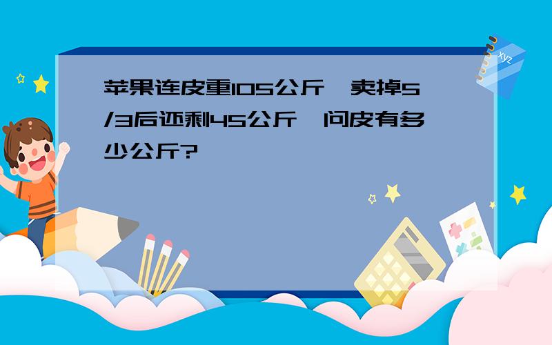 苹果连皮重105公斤,卖掉5/3后还剩45公斤,问皮有多少公斤?