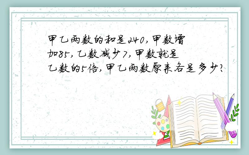 甲乙两数的和是240,甲数增加85,乙数减少7,甲数就是乙数的5倍,甲乙两数原来各是多少?